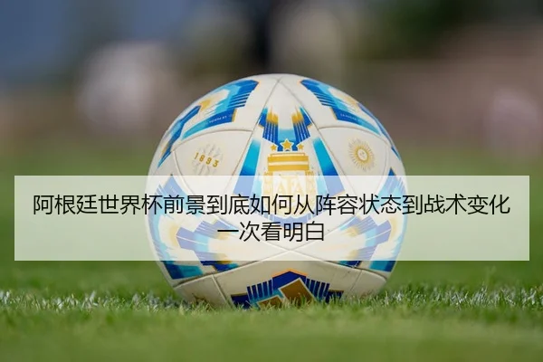 阿根廷世界杯前景到底如何从阵容状态到战术变化一次看明白