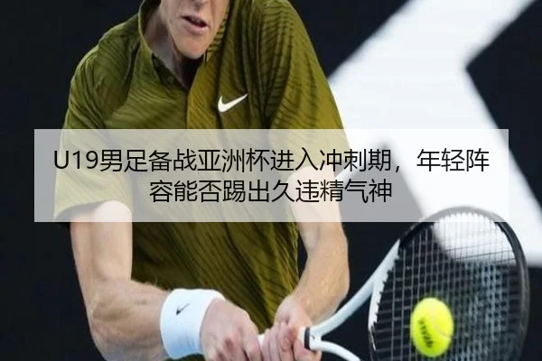 U19男足备战亚洲杯进入冲刺期，年轻阵容能否踢出久违精气神